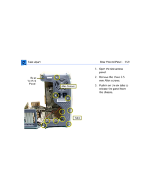 Page 181 Take Apart Rear Vented Panel  -   159
1. Open the side access 
panel.
2. Remove the three 2.5 
mm Allen screws.
3. Push in on the six tabs to 
release the panel from 
the chassis. 
