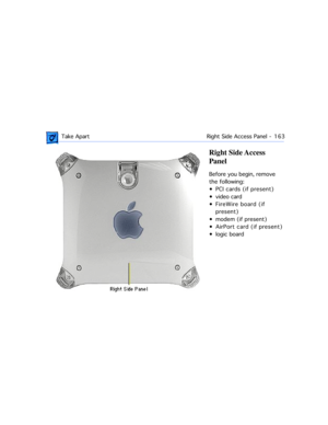Page 185 Take Apart Right Side Access Panel  -   163
Right Side Access 
Panel
Before you begin, remove 
the following:
¥ PCI cards (if present)
¥ video card
¥ FireWire board (if 
present)
¥ modem (if present)
¥ AirPort card (if present)
¥ logic board 