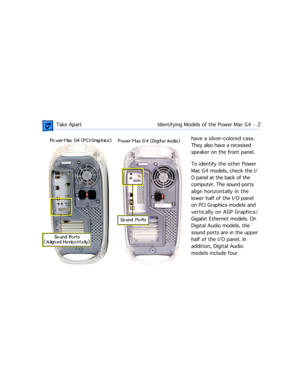 Page 24 
 Take ApartIdentifying Models of the Power Mac G4  -   2 
have a silver-colored case. 
They also have a recessed 
speaker on the front panel.
To identify the other Power 
Mac G4 models, check the I/
O panel at the back of the 
computer. The sound ports 
align horizontally in the 
lower half of the I/O panel 
on PCI Graphics models and 
vertically on AGP Graphics/
Gigabit Ethernet models. On 
Digital Audio models, the 
sound ports are in the upper 
half of the I/O panel. In 
addition, Digital Audio...