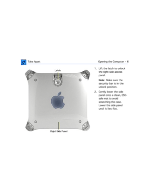 Page 28 
 Take Apart Opening the Computer  -   6 
1. Lift the latch to unlock 
the right side access 
panel.  
Note:  
  Make sure the 
security bar is in the 
unlock position.
2. Gently lower the side 
panel onto a clean, ESD-
safe mat to avoid 
scratching the case. 
Lower the side panel 
until it lies flat. 