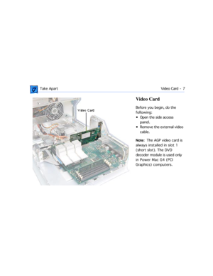 Page 29 
 Take ApartVideo Card -  7 
Video Card  
Before you begin, do the 
following: 
¥ Open the side access 
panel.
¥ Remove the external video 
cable.  
Note:  
  The AGP video card is 
always installed in slot 1 
(short slot). The DVD 
decoder module is used only 
in Power Mac G4 (PCI 
Graphics) computers. 