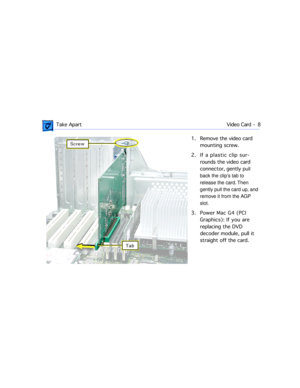Page 30 
 Take ApartVideo Card -  8 
1. Remove the video card 
mounting screw. 
2. If a plastic clip sur-
rounds the video card 
connector, gently p  
ull 
back the clipÕs tab to 
release the card. Then 
gently pull the card up, and 
remove it from the AGP 
slot.  
3. Power Mac G4 (PCI 
Graphics): If you are 
replacing the DVD 
decoder module, pull it 
straight off the card. 