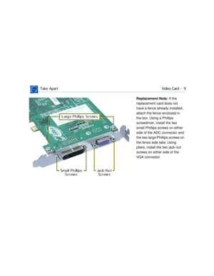Page 31 
 Take ApartVideo Card -  9 
Replacement Note:  
   
If the 
replacement card does not 
have a fence already installed, 
attach the fence enclosed in 
the box. Using a Phillips 
screwdriver, install the two 
small Phillips screws on either 
side of the ADC connector and 
the two large Phillips screws on 
the fence side tabs. Using 
pliers, install the two jack-nut 
screws on either side of the 
VGA connector. 