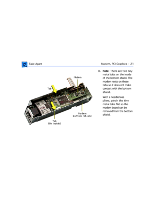 Page 43 
 Take ApartModem, PCI Graphics  -   21 
8.  
Note:  
  There are two tiny 
metal tabs on the inside 
of the bottom shield. The 
modem rests on these 
tabs so it does not make 
contact with the bottom 
shield.
With a needlenose 
pliers, pinch the tiny 
metal tabs flat so the 
modem board can be 
removed from the bottom 
shield.  