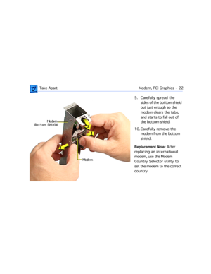 Page 44 
 Take ApartModem, PCI Graphics  -   22 
9. Carefully spread the 
sides of the bottom shield 
out just enough so the 
modem clears the tabs, 
and starts to fall out of 
the bottom shield.
10. Carefully remove the 
modem from the bottom 
shield.  
Replacement Note:  
 After 
replacing an international 
modem, use the Modem 
Country Selector utility to 
set the modem to the correct 
country. 