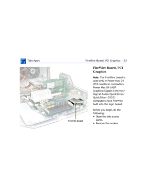 Page 45 
 Take ApartFireWire Board, PCI Graphics - 23 
FireWire Board, PCI 
Graphics 
Note:  
 The FireWire board is 
used only in Power Mac G4 
(PCI Graphics) computers. 
Power Mac G4 (AGP 
Graphics/Gigabit Ethernet/
Digital Audio/QuickSilver/
QuickSilver 2002) 
computers have FireWire 
built into the logic board.
Before you begin, do the 
following:
¥ Open the side access 
panel.
¥ Remove the modem. 