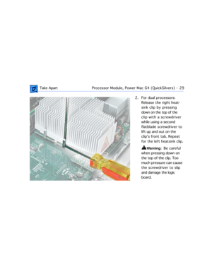 Page 51 
 Take ApartProcessor Module, Power Mac G4 (QuickSilvers)  -   29 
2. For dual processors: 
Release the right heat-
sink clip by pressing 
down on the top of the 
clip with a screwdriver 
while using a second 
flatblade screwdriver to 
lift up and out on the 
clipÕs front tab. Repeat 
for the left heatsink clip. 
±
 
Warning:  
  Be careful 
when pressing down on 
the top of the clip. Too 
much pressure can cause 
the screwdriver to slip 
and damage the logic 
board.  