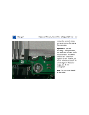 Page 55 
 Take ApartProcessor Module, Power Mac G4 (QuickSilvers)  -   33 
conducting screw is loose, 
arcing can occur, damaging 
the processor. 
Important: 
 If you are 
installing a new processor, 
use the screw included in the 
processor box. Install the 
screw in the screw hole 
exposed by the heatsink, as 
shown in the illustration. Be 
sure to tighten the screw 
snugly, but do not 
overtighten.  
Note: 
 The old screw should 
be discarded. 