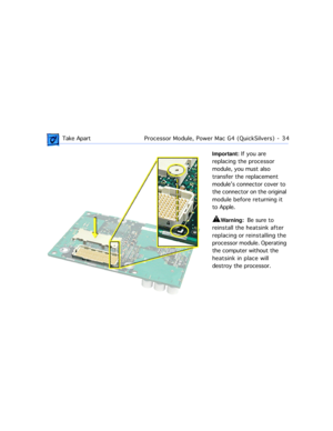 Page 56 
 Take ApartProcessor Module, Power Mac G4 (QuickSilvers)  -   34 
Important: 
 If you are 
replacing the processor 
module, you must also 
transfer the replacement 
moduleÕs connector cover to 
the connector on the original 
module before returning it 
to Apple. 
±
 
Warning: 
  Be sure to 
reinstall the heatsink after 
replacing or reinstalling the 
processor module. Operating 
the computer without the 
heatsink in place will 
destroy the processor.  