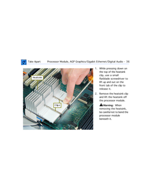 Page 58 
 Take ApartProcessor Module, AGP Graphics/Gigabit Ethernet/Digital Audio  -   36 
1. While pressing down on 
the top of the heatsink 
clip, use a small 
flatblade screwdriver to 
lift up and out on the 
front tab of the clip to 
release it.
2. Remove the heatsink clip 
and lift the heatsink off 
the processor module. 
±
 
Warning: 
  When 
removing the heatsink, 
be careful not to bend the 
processor module 
beneath it. 