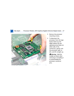 Page 59 
 Take ApartProcessor Module, AGP Graphics/Gigabit Ethernet/Digital Audio  -   37 
3. Remove the processor 
mounting screws.
4. To disconnect the 
processor from the logic 
board, hold it by the 
edges nearest the two 
opposing screw holes (on 
either side of the 
connector), gently rock 
the processor right to 
left, and lift straight up.  
±
 
Warning: 
  Hold the 
module as shown when 
removing or installing it 
to avoid bending the 
processor connector 
pins. 