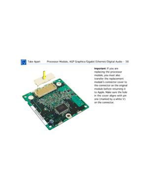 Page 60 
 Take ApartProcessor Module, AGP Graphics/Gigabit Ethernet/Digital Audio  -   38 
Important: 
 If you are 
replacing the processor 
module, you must also 
transfer the replacement 
moduleÕs connector cover to 
the connector on the original 
module before returning it 
to Apple. Make sure the hole 
in the cover aligns with pin 
one (marked by a white V) 
on the connector.  