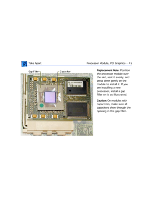 Page 67 Take ApartProcessor Module, PCI Graphics  -   45
Replacement Note: Position 
the processor module over 
the slot, seat it evenly, and 
press down gently on the 
module to install it. If you 
are installing a new 
processor, install a gap 
filler on it as illustrated. 
Caution: On modules with 
capacitors, make sure all 
capacitors show through the 
opening in the gap filler. 