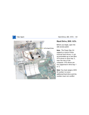 Page 81 Take ApartHard Drive, IDE /ATA  -   59
Hard Drive, IDE /ATA
Before you begin, open the 
side access panel.
Note:  The Power Mac G4 
supports a total of three 
internal hard drives. It can 
accommodate up to two Ultra 
ATA drives in drive bay 3, 
near the rear of the 
computer. ATA drives are 
not supported in drive bay 1 
or 2.
Note: You must assign a SCSI 
ID number to every 
additional hard drive and the 
number must not conflict  