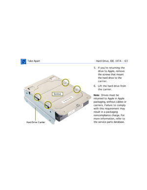 Page 85 Take ApartHard Drive, IDE /ATA  -   63
5. If youÕre returning the 
drive to Apple, remove 
the screws that mount 
the hard drive to the 
carrier.
6. Lift the hard drive from 
the carrier.
Note:  Drives must be 
returned to Apple in Apple 
packaging, without cables or 
carriers. Failure to comply 
with this requirement may 
result in a packaging 
noncompliance charge. For 
more information, refer to 
the service parts database. 
