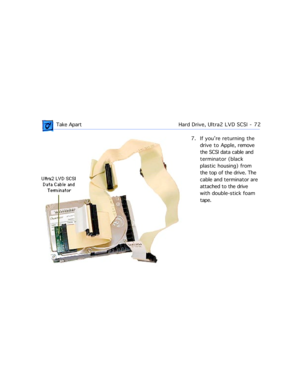 Page 94 Take ApartHard Drive, Ultra2 LVD SCSI  -   72
7. If youÕre returning the 
drive to Apple, remove 
the SCSI data cable and 
terminator (black 
plastic housing) from 
the top of the drive. The 
cable and terminator are 
attached to the drive 
with double-stick foam 
tape. 