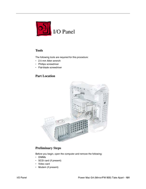 Page 103Power Mac G4 (Mirror/FW 800) Take Apart - 101
 I/O Panel
I/O Panel
Tools
The following tools are required for this procedure:
• 2.5 mm Allen wrench
• Phillips screwdriver
• Flat-blade screwdriver
Part Location
Preliminary Steps
Before you begin, open the computer and remove the following:
• DIMMs
• SCSI card (if present)
• Video card
• Modem (if present) 