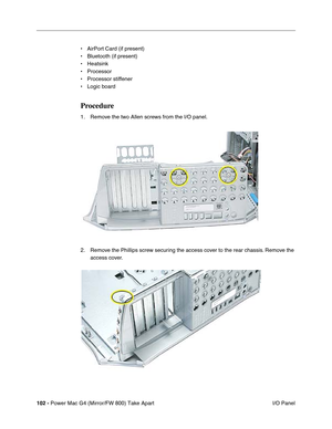 Page 104102 - Power Mac G4 (Mirror/FW 800) Take Apart
 I/O Panel • AirPort Card (if present)
• Bluetooth (if present)
• Heatsink
• Processor
• Processor stiffener
• Logic board
Procedure
1. Remove the two Allen screws from the I/O panel.
2. Remove the Phillips screw securing the access cover to the rear chassis. Remove the 
access cover. 