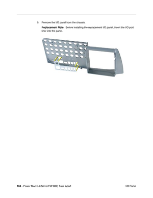 Page 106104 - Power Mac G4 (Mirror/FW 800) Take Apart
 I/O Panel 5. Remove the I/O panel from the chassis. 
Replacement Note:  Before installing the replacement I/O panel, insert the I/O port 
liner into the panel. 