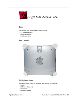 Page 107Power Mac G4 (Mirror/FW 800) Take Apart - 105
 Right Side Access Panel
Right Side Access Panel
Tools
The following tools are required for this procedure:
• 2.5 mm Allen wrench
• Phillips screwdriver
• Needlenose pliers
Part Location
Preliminary Steps
Before you begin, open the computer and remove the following:
• DIMMs
• SCSI card (if present)
• Video card
• Modem (if present) 