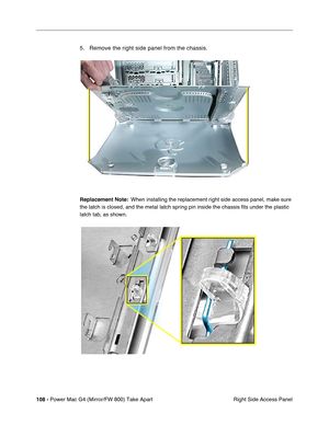 Page 110108 - Power Mac G4 (Mirror/FW 800) Take Apart
 Right Side Access Panel
5. Remove the right side panel from the chassis.
Replacement Note:  When installing the replacement right side access panel, make sure 
the latch is closed, and the metal latch spring pin inside the chassis ﬁts under the plastic 
latch tab, as shown. 