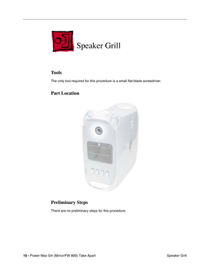 Page 12 
10 - 
 
Power Mac G4 (Mirror/FW 800) Take Apart
 Speaker Grill
 
Speaker Grill
 
Tools
 
The only tool required for this procedure is a small ﬂat-blade screwdriver.
 
Part Location
Preliminary Steps
 
There are no preliminary steps for this procedure. 