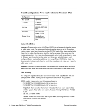 Page 116
 
2 -   
Power Mac G4 (Mirror/FW800) Troubleshooting  General Information 
Available Conﬁgurations: Power Mac G4 (Mirrored Drive Doors 2003) 
Cable-Select Drives
 
Important:
 
 This computer works with ATA and ATAPI internal storage devices that are set 
for cable select mode. The cable select feature forces the device to set its ID as either 
master or slave based upon its position on the ATA/ATAPI cable. If the device is attached to 
the end of the cable, then the device identi ﬁes itself as a...