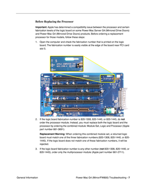 Page 121
 Power Mac G4 (Mirror/FW800) Troubleshooting - 
 
7
 
 General Information 
Before Replacing the Processor
 
Important:  
 Apple has determined a compatibility issue between the processor and certain 
fabrication levels of the logic board on some Power Mac Server G4 (Mirrored Drive Doors) 
and Power Mac G4 (Mirrored Drive Doors) products. Before ordering a replacement 
processor for those models, follow these steps:
1. Open the computer and check the fabrication number that is printed on the logic...