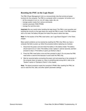 Page 123
 Power Mac G4 (Mirror/FW800) Troubleshooting - 
 
9
 
 General Information 
Resetting the PMU on the Logic Board
 
The PMU (Power Management Unit) is a microcontroller chip that controls all power 
functions for this computer. The PMU is a computer within a computer. Its function is to: 
• tell the computer to turn on, turn off, sleep, wake, idle, etc.
• manage system resets from various commands.
• maintain parameter RAM (PRAM).
• manage the real-time clock.  
Important:  
 Be very careful when...