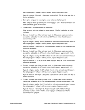 Page 125
 
Power Mac G4 (Mirror/FW800) Troubleshooting -   
11
 
 General Information the voltage again. If voltage is still not present, replace the power su\
pply.
If you do measure +5V on pin 1, the power supply is likely OK. Go to the\
 next step for 
further verification.
4. Start up the computer by pressing the power button on the front panel. If the computer starts up normally, the power supply is OK. If the compu\
ter does not 
start up normally, go to the next step.
5. Check to see if the power supply...