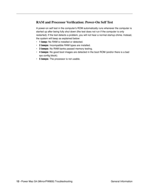 Page 126
 
12 -   
Power Mac G4 (Mirror/FW800) Troubleshooting  General Information 
RAM and Processor Veriﬁcation: Power-On Self Test
 
A power-on self test in the computer’s ROM automatically runs whenever the computer is 
started up after being fully shut down (the test does not run if the computer is only 
restarted). If the test detects a problem, you will not hear a normal startup chime. Instead, 
the system will beep as explained below:
•  
1 beep:  
 No RAM is installed or detected.
•  
2 beeps:...