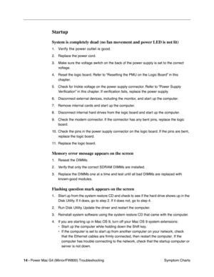 Page 128
 
14 -   
Power Mac G4 (Mirror/FW800) Troubleshooting  Symptom Charts 
Startup
 
System is completely dead (no fan movement and power LED is not lit)
 
1. 
Verify the power outlet is good. 
2. Replace the power cord. 
3. Make sure the voltage switch on the back of the power supply is set to the correct  voltage.
4. Reset the logic board. Refer to “Resetting the PMU on the Logic Board” in this  chapter.
5. Check for trickle voltage on the power supply connector. Refer to “Power Supply  Ve r iﬁcation” in...