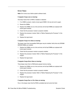 Page 132
 
18 -   
Power Mac G4 (Mirror/FW800) Troubleshooting  Symptom Charts 
Error Tones
 
Note:  
 Error tones occur before system software loads. 
Computer beeps once at startup
 
One beep means that no RAM is installed or detected.
1. If no DIMM is present, install a known-good DIMM in the top slot and try again. 
2. Reseat the DIMMs.
3. Replace the DIMMs one at a time and test until all bad DIMMs are replace\
d with  known-good modules.
4. Check that the processor module is properly installed.
5. Replace...