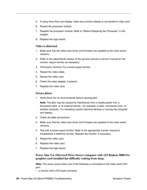 Page 134
20 - Power Mac G4 (Mirror/FW800) Troubleshooting
 Symptom Charts
5. If using more than one display, make sure primary display is connected to video card.
6. Reseat the processor module.
7. Replace the processor module. Refer to Before Replacing the Processor in this 
chapter.
8. Replace the logic board. 
Video is distorted
1. Make sure that the video card driver and  ﬁrmware are updated to the most recent 
versions.
2. Refer to the adjustments section of the service manual or owner’s manual for the...