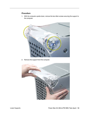 Page 15 
Power Mac G4 (Mirror/FW 800) Take Apart - 
 
13
 
 Lower Supports
 
Procedure
 
1. With the computer upside down, remove the two Allen screws securing the support to 
the computer.
2. Remove the support from the computer. 
