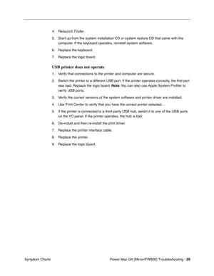 Page 143
Power Mac G4 (Mirror/FW800) Troubleshooting - 29
 Symptom Charts 4. Relaunch Finder.
5. Start up from the system installation CD or system restore CD that came with\
 the 
computer. If the keyboard operates, reinstall system software.
6. Replace the keyboard.
7. Replace the logic board. 
USB printer does not operate
1. Verify that connections to the printer and computer are secure.
2. Switch the printer to a different USB port. If the printer operates correctly, the  ﬁrst port 
was bad. Replace the...