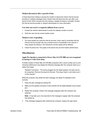 Page 147
Power Mac G4 (Mirror/FW800) Troubleshooting - 33
 Symptom Charts
Modem disconnects after a period of time
A timed disconnect setting is causing the modem to disconnect. Some internet service 
providers or software packages have a feature that will disconnect the user after a set 
period of time. Either increase this time setting or disable the feature if possible. Contact 
the internet service provider or network administrator for more information.
User does not receive a required callback from a...