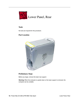 Page 18 
16 - 
 
Power Mac G4 (Mirror/FW 800) Take Apart
 Lower Panel, Rear
 
Lower Panel, Rear
 
Tools
 
No tools are required for this procedure.
 
Part Location
Preliminary Steps
 
Before you begin, remove the lower rear support.
 
Warning:
 
 When the computer is upside down or the lower support is removed, the 
computer can be unstable. 