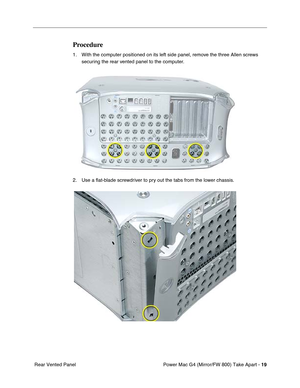 Page 21 
Power Mac G4 (Mirror/FW 800) Take Apart - 
 
19
 
 Rear Vented Panel
 
Procedure
 
1. With the computer positioned on its left side panel, remove the three Allen screws 
securing the rear vented panel to the computer.
2. Use a ﬂat-blade screwdriver to pry out the tabs from the lower chassis. 