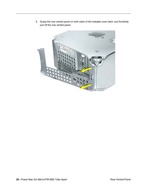 Page 22 
20 - 
 
Power Mac G4 (Mirror/FW 800) Take Apart
 Rear Vented Panel 3. Grasp the rear vented panel on both sides of the lockable cover latch, and forcefully 
pull off the rear vented panel. 