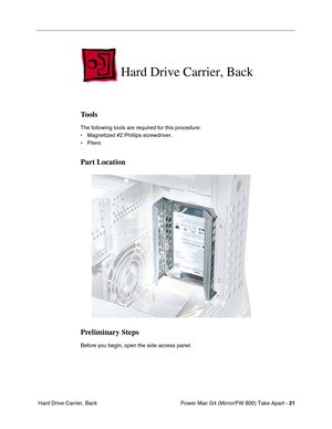 Page 23 
Power Mac G4 (Mirror/FW 800) Take Apart - 
 
21
 
 Hard Drive Carrier, Back
 
Hard Drive Carrier, Back
 
Tools
 
The following tools are required for this procedure:
• Magnetized #2 Phillips screwdriver.
• Pliers
 
Part Location
Preliminary Steps
 
Before you begin, open the side access panel. 