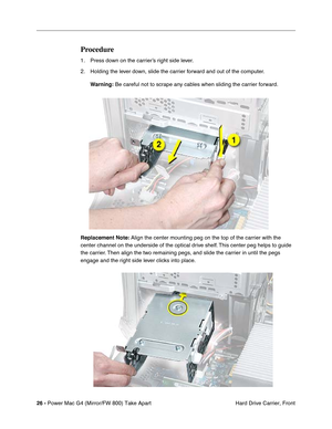 Page 2826 - Power Mac G4 (Mirror/FW 800) Take Apart
 Hard Drive Carrier, Front
Procedure
1. Press down on the carrier’s right side lever.
2. Holding the lever down, slide the carrier forward and out of the computer.
Warning: Be careful not to scrape any cables when sliding the carrier forward.
Replacement Note: Align the center mounting peg on the top of the carrier with the 
center channel on the underside of the optical drive shelf. This center peg helps to guide 
the carrier. Then align the two remaining...