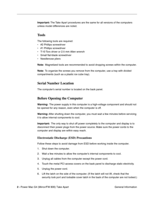 Page 4 
2 - 
 
Power Mac G4 (Mirror/FW 800) Take Apart
 General Information
 
Important:
 
 The Take Apart procedures are the same for all versions of the computers 
unless model differences are noted.
 
Tools
 
The following tools are required:
• #2 Phillips screwdriver
• #1 Phillips screwdriver
• T-10 Torx driver or 2.5 mm Allen wrench
• Small flat-blade screwdriver
• Needlenose pliers
 
Note:
 
  Magnetized tools are recommended to avoid dropping screws within the computer.
 
Note:
 
  To organize the...