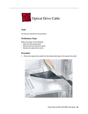 Page 37Power Mac G4 (Mirror/FW 800) Take Apart - 35
 
Optical Drive Cable
Tools
No tools are required for this procedure.
Preliminary Steps
Before you begin, do the following:
• Open the side access panel.
• Remove the front hard drive carrier.
• Remove the optical drive carrier.
Procedure
1. Peel up the optical drive cable from the double-sided tape on the optical drive shelf. 