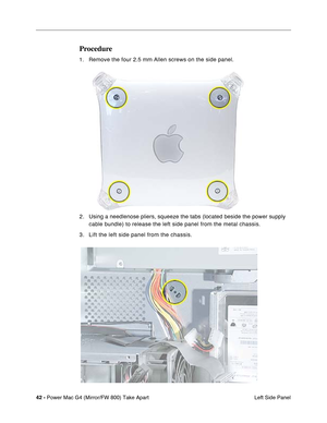 Page 4442 - Power Mac G4 (Mirror/FW 800) Take Apart
 Left Side Panel
Procedure
1. Remove the four 2.5 mm Allen screws on the side panel.
2 . Using a needlenose pliers, squeeze the tabs (located beside the power supply 
cable bundle) to release the left side panel from the metal chassis.
3. Lift the left side panel from the chassis. 