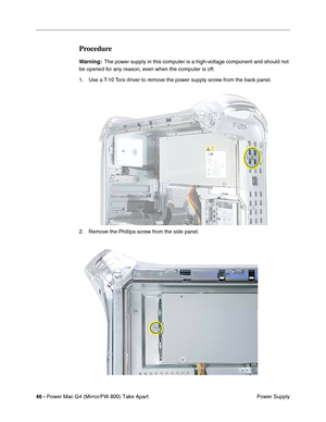 Page 4846 - Power Mac G4 (Mirror/FW 800) Take Apart
 Power Supply
Procedure
Warning:  The power supply in this computer is a high-voltage component and should not 
be opened for any reason, even when the computer is off. 
1. Use a T-10 Torx driver to remove the power supply screw from the back panel.
2. Remove the Phillips screw from the side panel. 