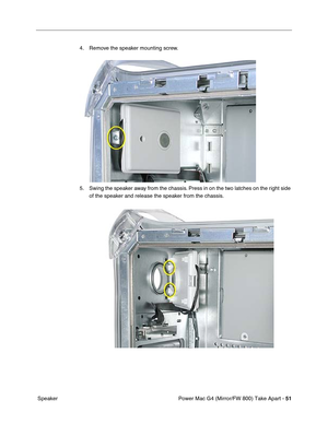 Page 53Power Mac G4 (Mirror/FW 800) Take Apart - 51
 Speaker4. Remove the speaker mounting screw.
5. Swing the speaker away from the chassis. Press in on the two latches on the right side 
of the speaker and release the speaker from the chassis. 