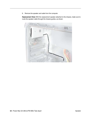 Page 5452 - Power Mac G4 (Mirror/FW 800) Take Apart
 Speaker 6. Remove the speaker and cable from the computer.
Replacement Note: With the replacement speaker attached to the chassis, make sure to 
route the speaker cable through the chassis guides, as shown.  