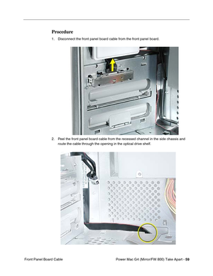 Page 61Power Mac G4 (Mirror/FW 800) Take Apart - 59
 Front Panel Board Cable
Procedure
1. Disconnect the front panel board cable from the front panel board.
2. Peel the front panel board cable from the recessed channel in the side chassis and 
route the cable through the opening in the optical drive shelf. 