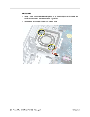 Page 6462 - Power Mac G4 (Mirror/FW 800) Take Apart
 Optical Fan
Procedure
1. Using a small ﬂat-blade screwdriver, gently lift up the locking tab on the optical fan 
cable and disconnect the cable from the logic board.
2. Remove the two Phillips screws from the fan bafﬂe. 